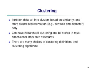 24
Clustering
 Partition data set into clusters based on similarity, and
store cluster representation (e.g., centroid and diameter)
only
 Can have hierarchical clustering and be stored in multi-
dimensional index tree structures
 There are many choices of clustering definitions and
clustering algorithms
 