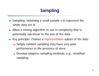 25
Sampling
 Sampling: obtaining a small sample s to represent the
whole data set N
 Allow a mining algorithm to run in complexity that is
potentially sub-linear to the size of the data
 Key principle: Choose a representative subset of the data
 Simple random sampling may have very poor
performance in the presence of skew
 Develop adaptive sampling methods, e.g., stratified
sampling
 