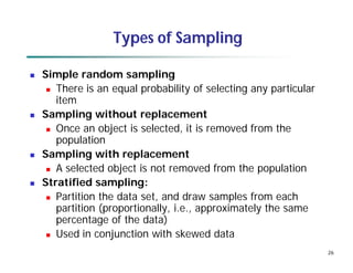 26
Types of Sampling
 Simple random sampling
 There is an equal probability of selecting any particular
item
 Sampling without replacement
 Once an object is selected, it is removed from the
population
 Sampling with replacement
 A selected object is not removed from the population
 Stratified sampling:
 Partition the data set, and draw samples from each
partition (proportionally, i.e., approximately the same
percentage of the data)
 Used in conjunction with skewed data
 