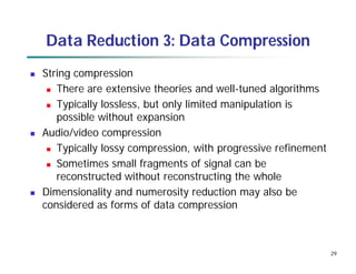 29
Data Reduction 3: Data Compression
 String compression
 There are extensive theories and well-tuned algorithms
 Typically lossless, but only limited manipulation is
possible without expansion
 Audio/video compression
 Typically lossy compression, with progressive refinement
 Sometimes small fragments of signal can be
reconstructed without reconstructing the whole
 Dimensionality and numerosity reduction may also be
considered as forms of data compression
 