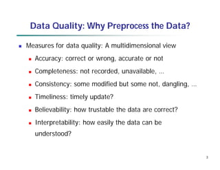 3
Data Quality: Why Preprocess the Data?
 Measures for data quality: A multidimensional view
 Accuracy: correct or wrong, accurate or not
 Completeness: not recorded, unavailable, …
 Consistency: some modified but some not, dangling, …
 Timeliness: timely update?
 Believability: how trustable the data are correct?
 Interpretability: how easily the data can be
understood?
 