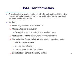 32
Data Transformation
 A function that maps the entire set of values of a given attribute to a
new set of replacement values s.t. each old value can be identified
with one of the new values
 Methods
 Smoothing: Remove noise from data
 Attribute/feature construction
 New attributes constructed from the given ones
 Aggregation: Summarization, data cube construction
 Normalization: Scaled to fall within a smaller, specified range
 min-max normalization
 z-score normalization
 normalization by decimal scaling
 Discretization: Concept hierarchy climbing
 