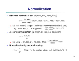 33
Normalization
 Min-max normalization: to [new_minA, new_maxA]
 Ex. Let income range $12,000 to $98,000 normalized to [0.0,
1.0]. Then $73,000 is mapped to
 Z-score normalization (μ: mean, σ: standard deviation):
 Ex. Let μ = 54,000, σ = 16,000. Then
 Normalization by decimal scaling
716
.
0
0
)
0
0
.
1
(
000
,
12
000
,
98
000
,
12
600
,
73





A
A
A
A
A
A
min
new
min
new
max
new
min
max
min
v
v _
)
_
_
(
' 




A
A
v
v




'
j
v
v
10
' Where j is the smallest integer such that Max(|ν’|) < 1
225
.
1
000
,
16
000
,
54
600
,
73


 