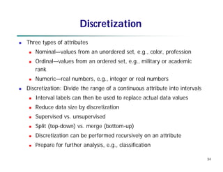 34
Discretization
 Three types of attributes
 Nominal—values from an unordered set, e.g., color, profession
 Ordinal—values from an ordered set, e.g., military or academic
rank
 Numeric—real numbers, e.g., integer or real numbers
 Discretization: Divide the range of a continuous attribute into intervals
 Interval labels can then be used to replace actual data values
 Reduce data size by discretization
 Supervised vs. unsupervised
 Split (top-down) vs. merge (bottom-up)
 Discretization can be performed recursively on an attribute
 Prepare for further analysis, e.g., classification
 
