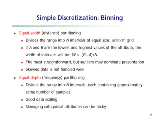 36
Simple Discretization: Binning
 Equal-width (distance) partitioning
 Divides the range into N intervals of equal size: uniform grid
 if A and B are the lowest and highest values of the attribute, the
width of intervals will be: W = (B –A)/N.
 The most straightforward, but outliers may dominate presentation
 Skewed data is not handled well
 Equal-depth (frequency) partitioning
 Divides the range into N intervals, each containing approximately
same number of samples
 Good data scaling
 Managing categorical attributes can be tricky
 