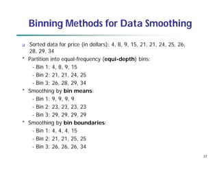 37
Binning Methods for Data Smoothing
 Sorted data for price (in dollars): 4, 8, 9, 15, 21, 21, 24, 25, 26,
28, 29, 34
* Partition into equal-frequency (equi-depth) bins:
- Bin 1: 4, 8, 9, 15
- Bin 2: 21, 21, 24, 25
- Bin 3: 26, 28, 29, 34
* Smoothing by bin means:
- Bin 1: 9, 9, 9, 9
- Bin 2: 23, 23, 23, 23
- Bin 3: 29, 29, 29, 29
* Smoothing by bin boundaries:
- Bin 1: 4, 4, 4, 15
- Bin 2: 21, 21, 25, 25
- Bin 3: 26, 26, 26, 34
 
