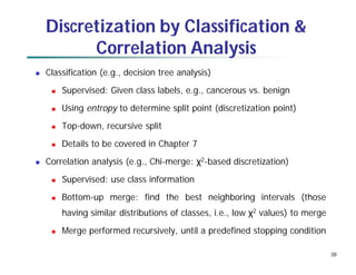 38
Discretization by Classification &
Correlation Analysis
 Classification (e.g., decision tree analysis)
 Supervised: Given class labels, e.g., cancerous vs. benign
 Using entropy to determine split point (discretization point)
 Top-down, recursive split
 Details to be covered in Chapter 7
 Correlation analysis (e.g., Chi-merge: χ2-based discretization)
 Supervised: use class information
 Bottom-up merge: find the best neighboring intervals (those
having similar distributions of classes, i.e., low χ2 values) to merge
 Merge performed recursively, until a predefined stopping condition
 