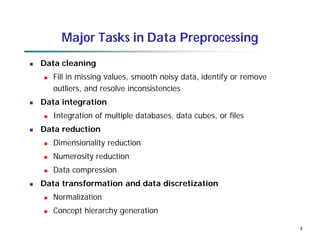 4
Major Tasks in Data Preprocessing
 Data cleaning
 Fill in missing values, smooth noisy data, identify or remove
outliers, and resolve inconsistencies
 Data integration
 Integration of multiple databases, data cubes, or files
 Data reduction
 Dimensionality reduction
 Numerosity reduction
 Data compression
 Data transformation and data discretization
 Normalization
 Concept hierarchy generation
 