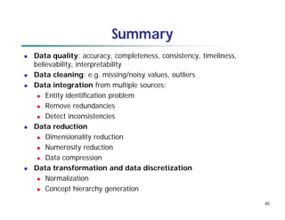 40
Summary
 Data quality: accuracy, completeness, consistency, timeliness,
believability, interpretability
 Data cleaning: e.g. missing/noisy values, outliers
 Data integration from multiple sources:
 Entity identification problem
 Remove redundancies
 Detect inconsistencies
 Data reduction
 Dimensionality reduction
 Numerosity reduction
 Data compression
 Data transformation and data discretization
 Normalization
 Concept hierarchy generation
 