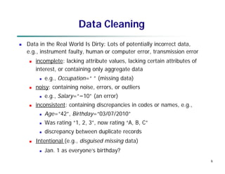 6
Data Cleaning
 Data in the Real World Is Dirty: Lots of potentially incorrect data,
e.g., instrument faulty, human or computer error, transmission error
 incomplete: lacking attribute values, lacking certain attributes of
interest, or containing only aggregate data
 e.g., Occupation=“ ” (missing data)
 noisy: containing noise, errors, or outliers
 e.g., Salary=“−10” (an error)
 inconsistent: containing discrepancies in codes or names, e.g.,
 Age=“42”, Birthday=“03/07/2010”
 Was rating “1, 2, 3”, now rating “A, B, C”
 discrepancy between duplicate records
 Intentional (e.g., disguised missing data)
 Jan. 1 as everyone’s birthday?
 
