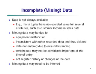 7
Incomplete (Missing) Data
 Data is not always available
 E.g., many tuples have no recorded value for several
attributes, such as customer income in sales data
 Missing data may be due to
 equipment malfunction
 inconsistent with other recorded data and thus deleted
 data not entered due to misunderstanding
 certain data may not be considered important at the
time of entry
 not register history or changes of the data
 Missing data may need to be inferred
 