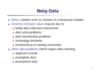 9
Noisy Data
 Noise: random error or variance in a measured variable
 Incorrect attribute values may be due to
 faulty data collection instruments
 data entry problems
 data transmission problems
 technology limitation
 inconsistency in naming convention
 Other data problems which require data cleaning
 duplicate records
 incomplete data
 inconsistent data
 