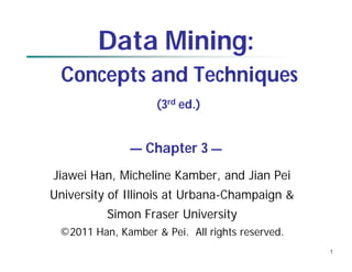 1
Data Mining:
Concepts and Techniques
(3rd ed.)
— Chapter 3 —
Jiawei Han, Micheline Kamber, and Jian Pei
University of Illinois at Urbana-Champaign &
Simon Fraser University
©2011 Han, Kamber & Pei. All rights reserved.
 