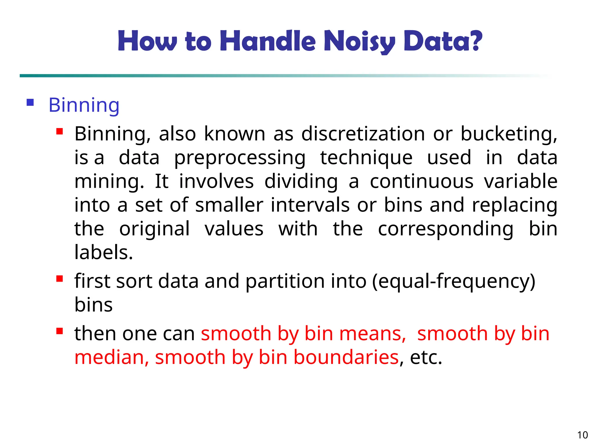 10
How to Handle Noisy Data?
 Binning
 Binning, also known as discretization or bucketing,
is a data preprocessing technique used in data
mining. It involves dividing a continuous variable
into a set of smaller intervals or bins and replacing
the original values with the corresponding bin
labels.
 first sort data and partition into (equal-frequency)
bins
 then one can smooth by bin means, smooth by bin
median, smooth by bin boundaries, etc.
 