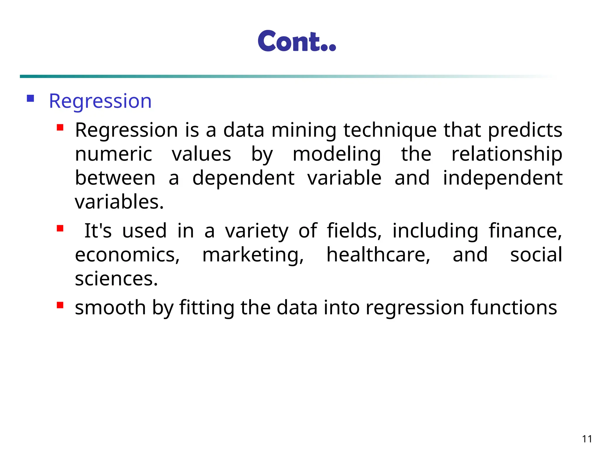 Cont..
 Regression
 Regression is a data mining technique that predicts
numeric values by modeling the relationship
between a dependent variable and independent
variables.
 It's used in a variety of fields, including finance,
economics, marketing, healthcare, and social
sciences.
 smooth by fitting the data into regression functions
11
 