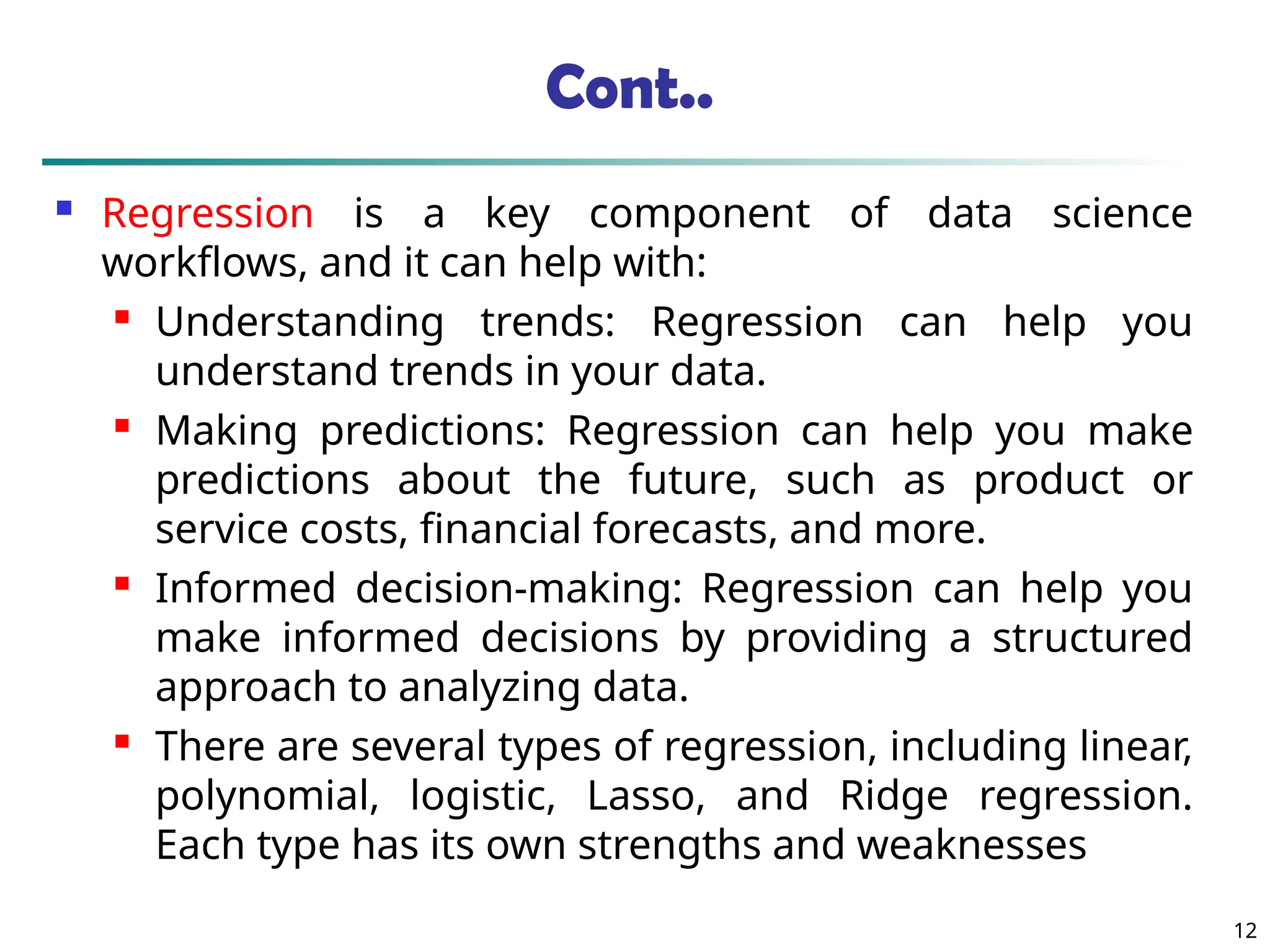 Cont..
 Regression is a key component of data science
workflows, and it can help with:
 Understanding trends: Regression can help you
understand trends in your data.

Making predictions: Regression can help you make
predictions about the future, such as product or
service costs, financial forecasts, and more.
 Informed decision-making: Regression can help you
make informed decisions by providing a structured
approach to analyzing data.
 There are several types of regression, including linear,
polynomial, logistic, Lasso, and Ridge regression.
Each type has its own strengths and weaknesses
12
 