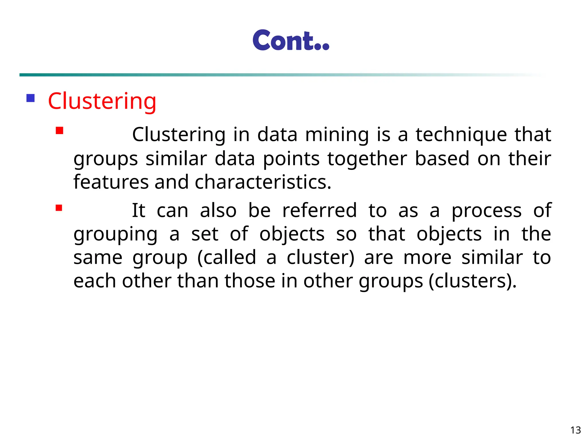 Cont..
 Clustering
 Clustering in data mining is a technique that
groups similar data points together based on their
features and characteristics.
 It can also be referred to as a process of
grouping a set of objects so that objects in the
same group (called a cluster) are more similar to
each other than those in other groups (clusters).
13
 