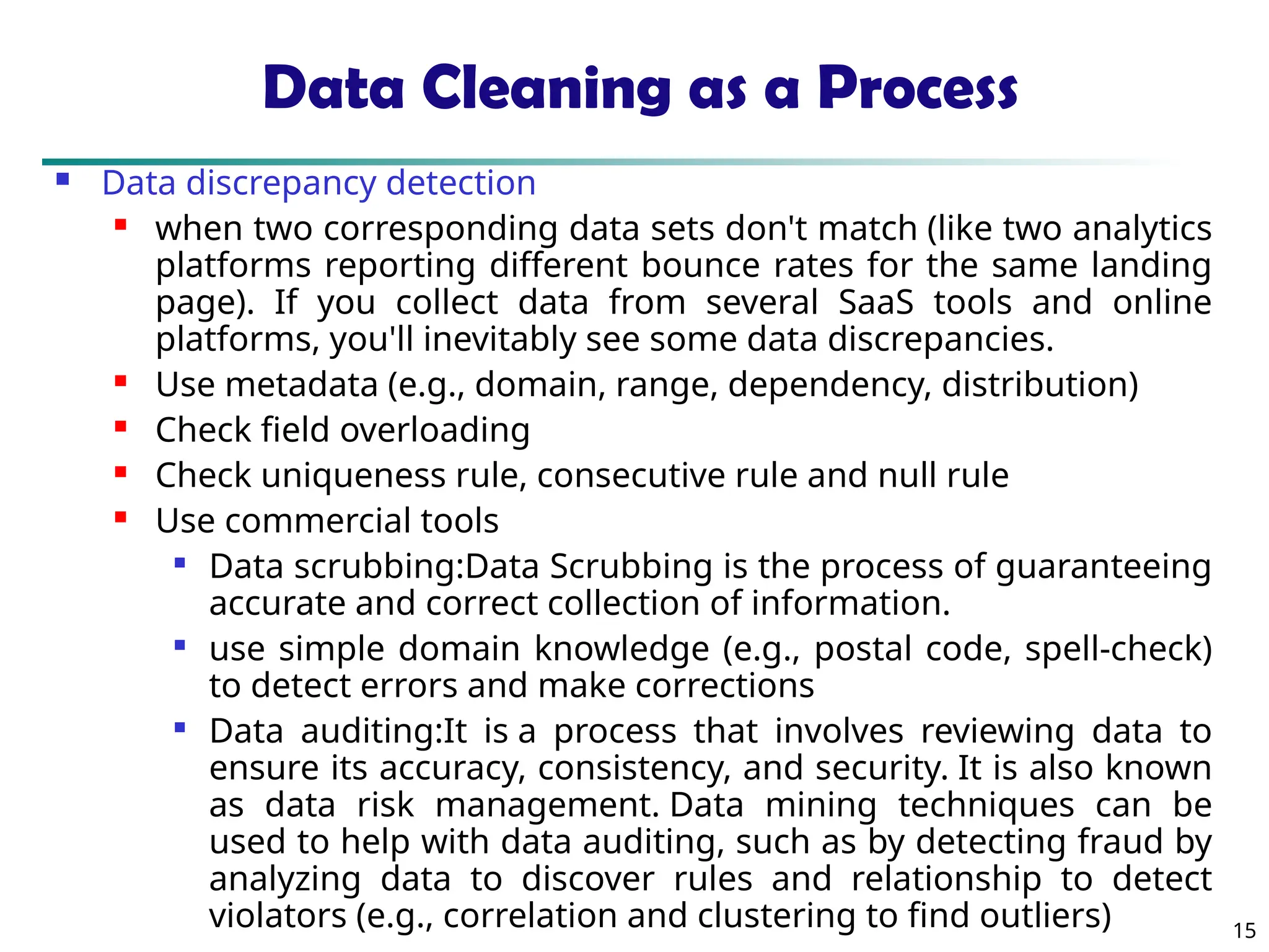 15
Data Cleaning as a Process
 Data discrepancy detection
 when two corresponding data sets don't match (like two analytics
platforms reporting different bounce rates for the same landing
page). If you collect data from several SaaS tools and online
platforms, you'll inevitably see some data discrepancies.
 Use metadata (e.g., domain, range, dependency, distribution)
 Check field overloading
 Check uniqueness rule, consecutive rule and null rule
 Use commercial tools

Data scrubbing:Data Scrubbing is the process of guaranteeing
accurate and correct collection of information.

use simple domain knowledge (e.g., postal code, spell-check)
to detect errors and make corrections

Data auditing:It is a process that involves reviewing data to
ensure its accuracy, consistency, and security. It is also known
as data risk management. Data mining techniques can be
used to help with data auditing, such as by detecting fraud by
analyzing data to discover rules and relationship to detect
violators (e.g., correlation and clustering to find outliers)
 