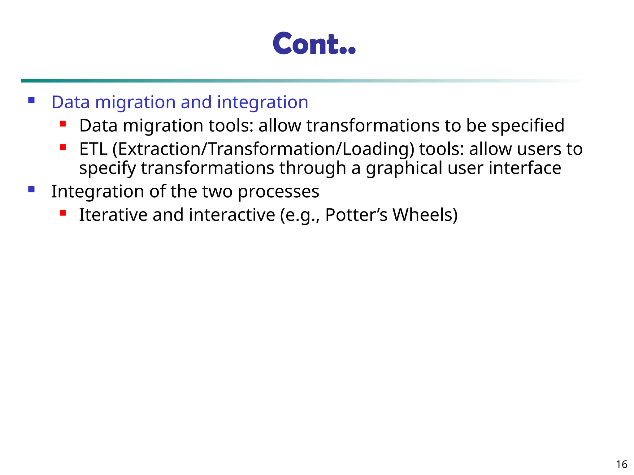 Cont..
 Data migration and integration
 Data migration tools: allow transformations to be specified
 ETL (Extraction/Transformation/Loading) tools: allow users to
specify transformations through a graphical user interface
 Integration of the two processes
 Iterative and interactive (e.g., Potter’s Wheels)
16
 
