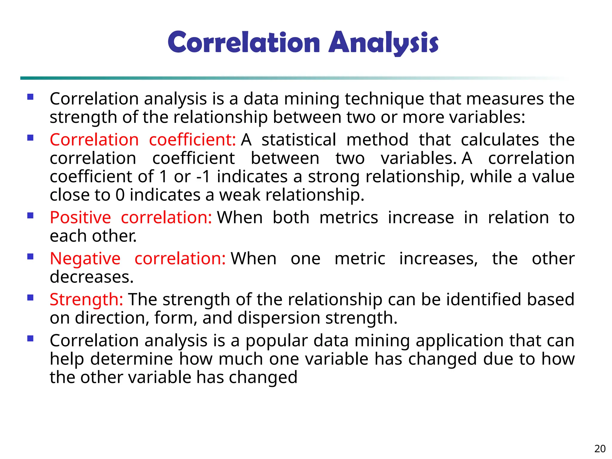 Correlation Analysis
 Correlation analysis is a data mining technique that measures the
strength of the relationship between two or more variables:
 Correlation coefficient: A statistical method that calculates the
correlation coefficient between two variables. A correlation
coefficient of 1 or -1 indicates a strong relationship, while a value
close to 0 indicates a weak relationship.
 Positive correlation: When both metrics increase in relation to
each other.
 Negative correlation: When one metric increases, the other
decreases.
 Strength: The strength of the relationship can be identified based
on direction, form, and dispersion strength.
 Correlation analysis is a popular data mining application that can
help determine how much one variable has changed due to how
the other variable has changed
20
 