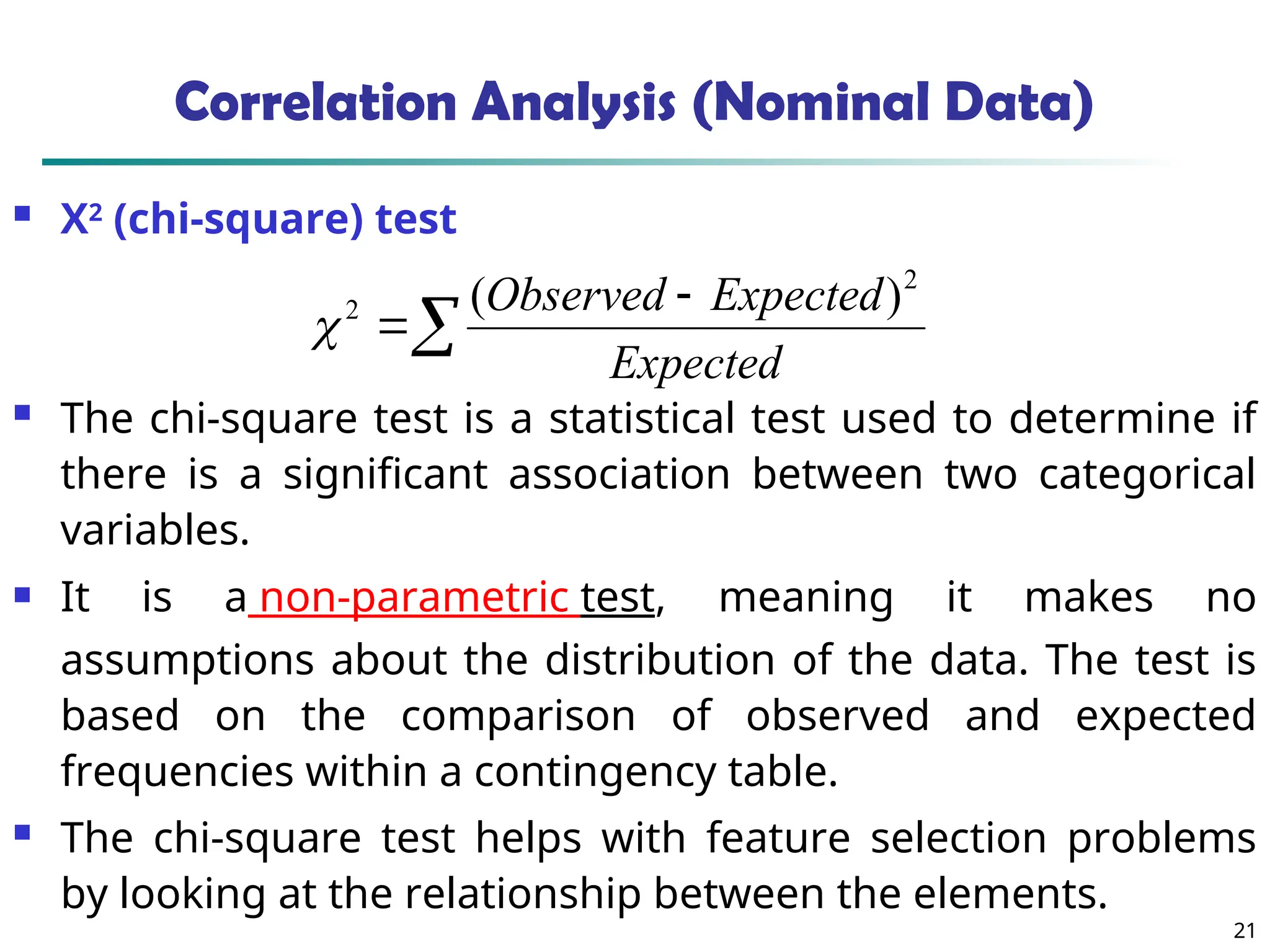 21
Correlation Analysis (Nominal Data)
 Χ2
(chi-square) test
 The chi-square test is a statistical test used to determine if
there is a significant association between two categorical
variables.
 It is a non-parametric test, meaning it makes no
assumptions about the distribution of the data. The test is
based on the comparison of observed and expected
frequencies within a contingency table.
 The chi-square test helps with feature selection problems
by looking at the relationship between the elements.



Expected
Expected
Observed 2
2 )
(

 
