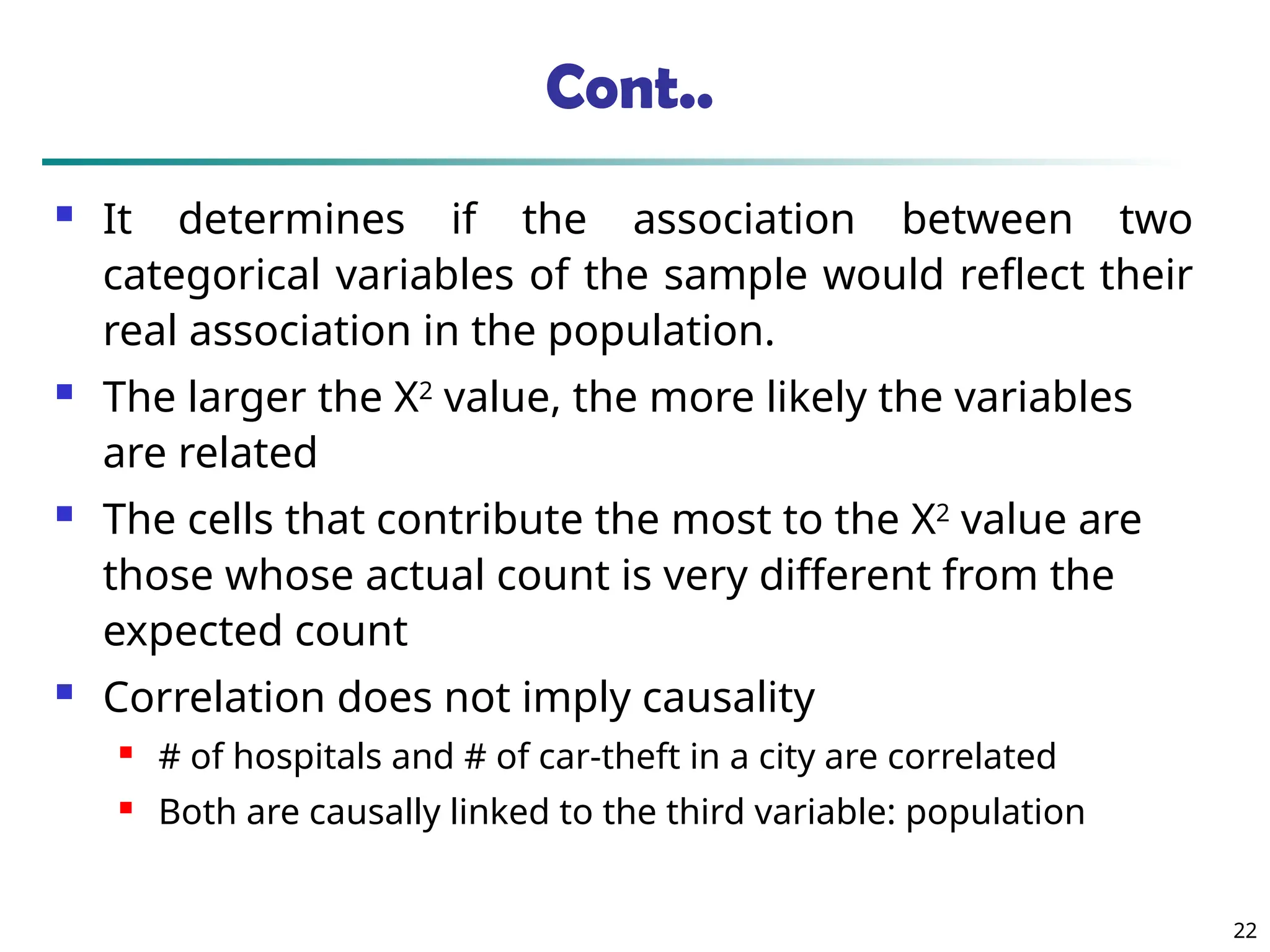 Cont..
 It determines if the association between two
categorical variables of the sample would reflect their
real association in the population.
 The larger the Χ2
value, the more likely the variables
are related
 The cells that contribute the most to the Χ2
value are
those whose actual count is very different from the
expected count
 Correlation does not imply causality
 # of hospitals and # of car-theft in a city are correlated
 Both are causally linked to the third variable: population
22
 