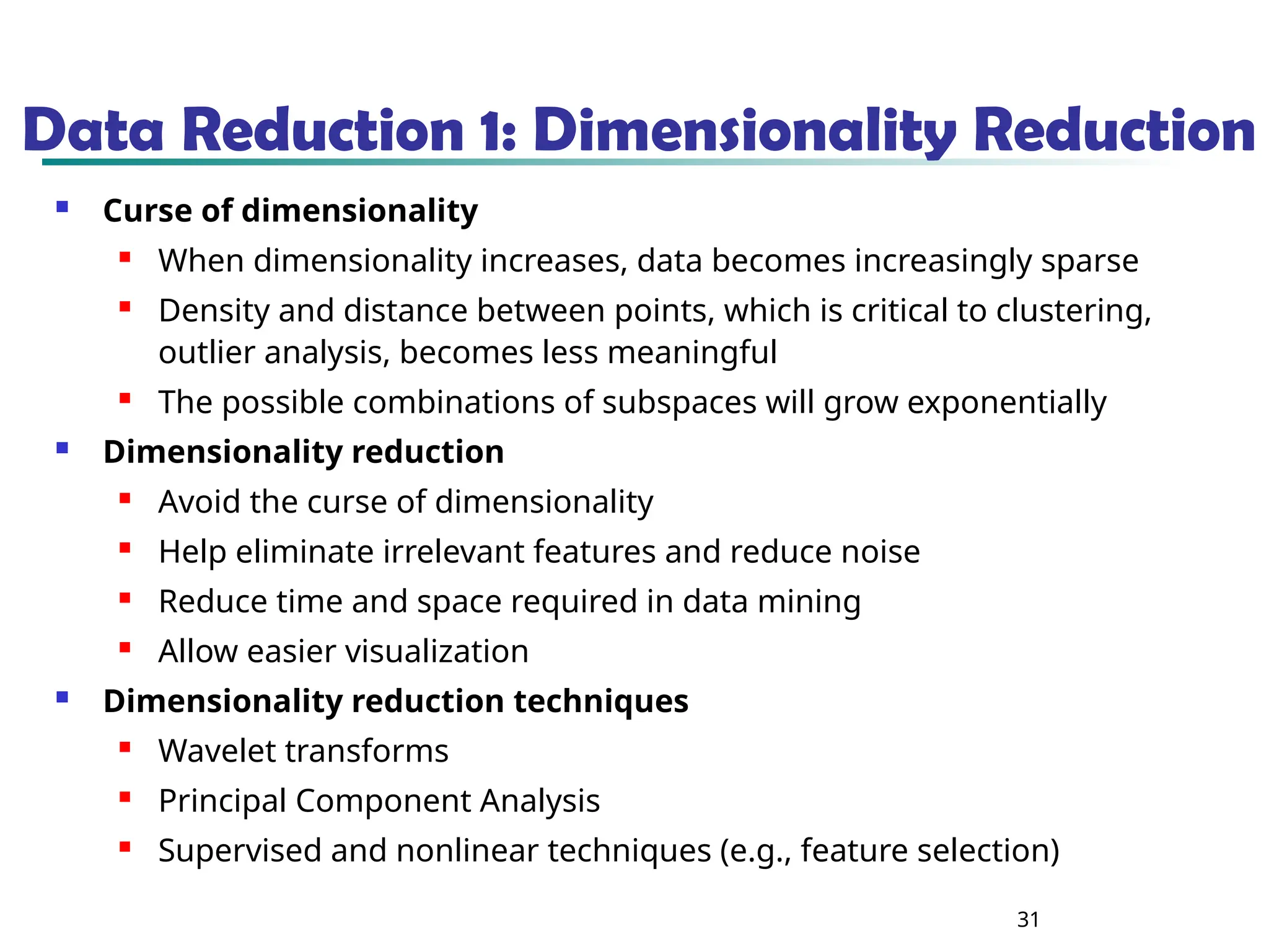 31
Data Reduction 1: Dimensionality Reduction
 Curse of dimensionality
 When dimensionality increases, data becomes increasingly sparse
 Density and distance between points, which is critical to clustering,
outlier analysis, becomes less meaningful
 The possible combinations of subspaces will grow exponentially
 Dimensionality reduction
 Avoid the curse of dimensionality
 Help eliminate irrelevant features and reduce noise
 Reduce time and space required in data mining
 Allow easier visualization
 Dimensionality reduction techniques
 Wavelet transforms
 Principal Component Analysis
 Supervised and nonlinear techniques (e.g., feature selection)
 