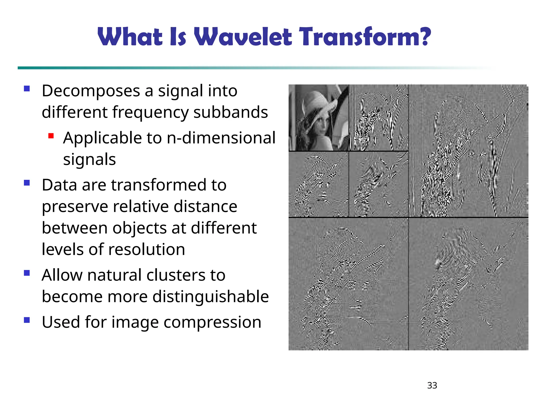 33
What Is Wavelet Transform?
 Decomposes a signal into
different frequency subbands
 Applicable to n-dimensional
signals
 Data are transformed to
preserve relative distance
between objects at different
levels of resolution
 Allow natural clusters to
become more distinguishable
 Used for image compression
 