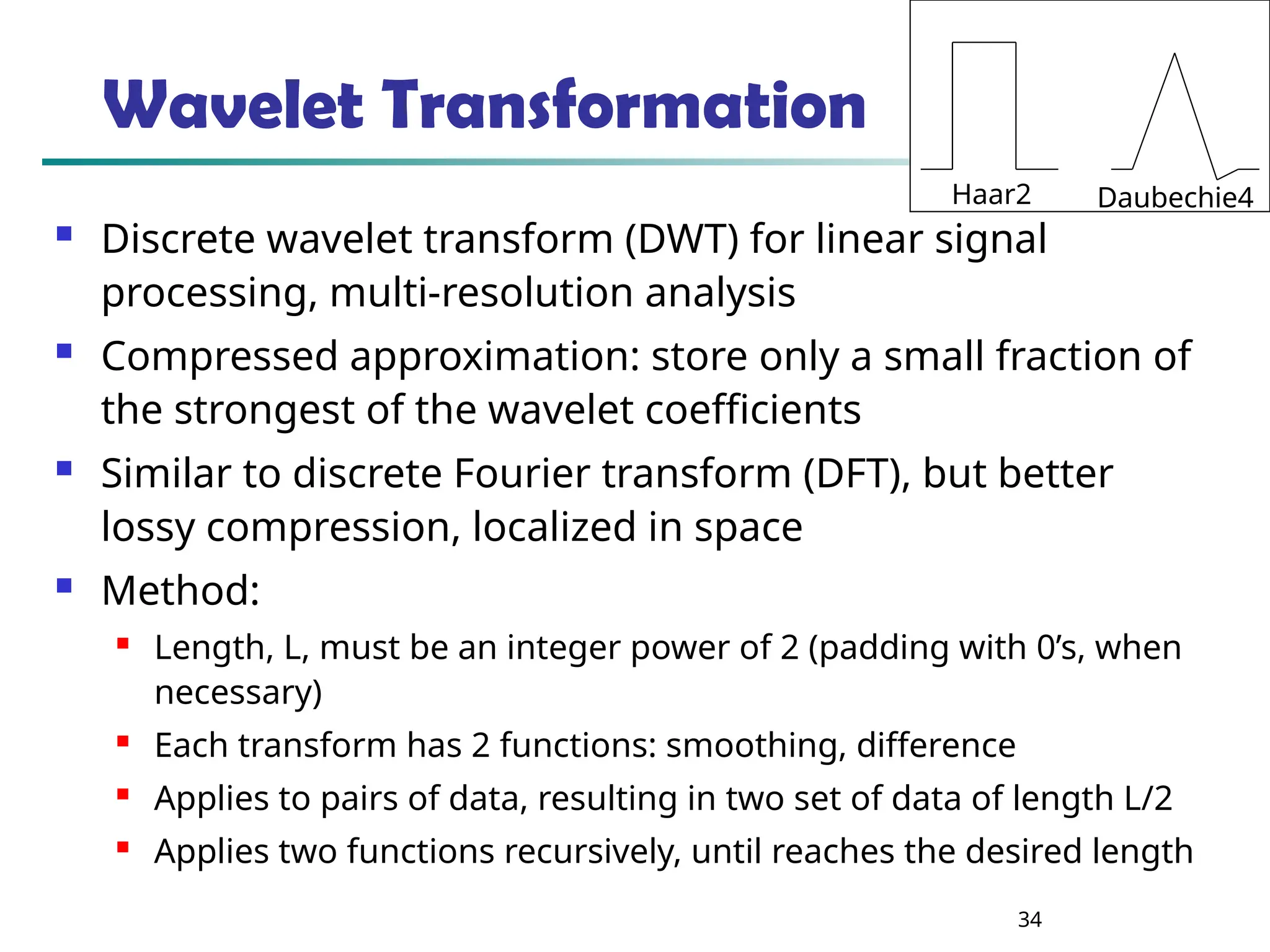 34
Wavelet Transformation
 Discrete wavelet transform (DWT) for linear signal
processing, multi-resolution analysis
 Compressed approximation: store only a small fraction of
the strongest of the wavelet coefficients
 Similar to discrete Fourier transform (DFT), but better
lossy compression, localized in space
 Method:

Length, L, must be an integer power of 2 (padding with 0’s, when
necessary)

Each transform has 2 functions: smoothing, difference

Applies to pairs of data, resulting in two set of data of length L/2

Applies two functions recursively, until reaches the desired length
Haar2 Daubechie4
 
