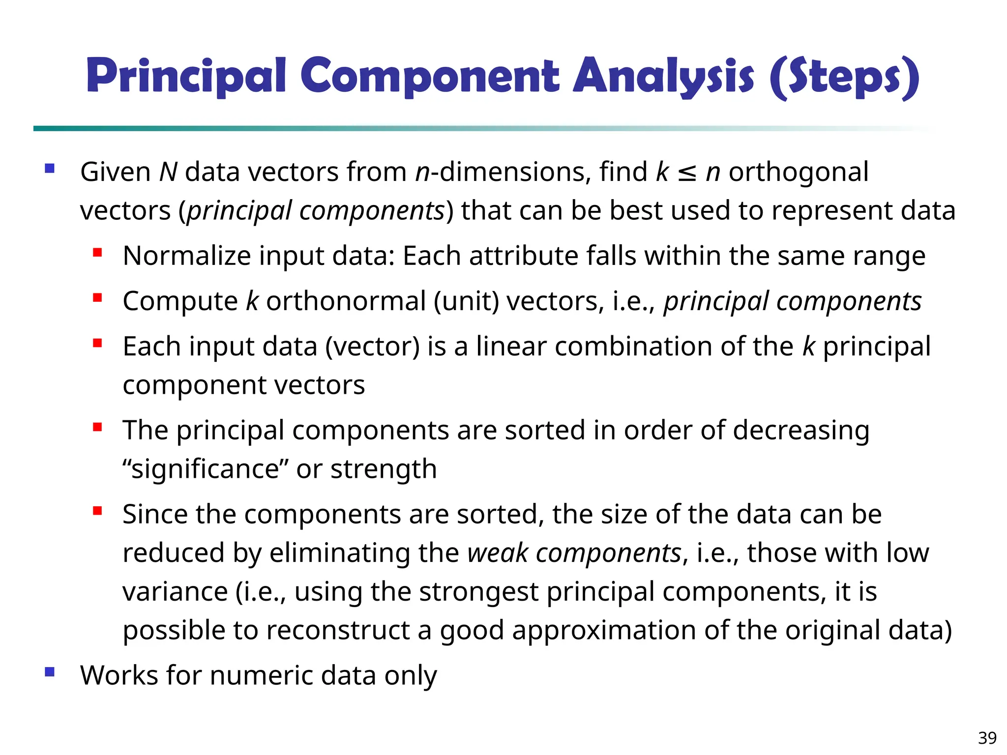 39
 Given N data vectors from n-dimensions, find k ≤ n orthogonal
vectors (principal components) that can be best used to represent data

Normalize input data: Each attribute falls within the same range

Compute k orthonormal (unit) vectors, i.e., principal components

Each input data (vector) is a linear combination of the k principal
component vectors
 The principal components are sorted in order of decreasing
“significance” or strength

Since the components are sorted, the size of the data can be
reduced by eliminating the weak components, i.e., those with low
variance (i.e., using the strongest principal components, it is
possible to reconstruct a good approximation of the original data)
 Works for numeric data only
Principal Component Analysis (Steps)
 