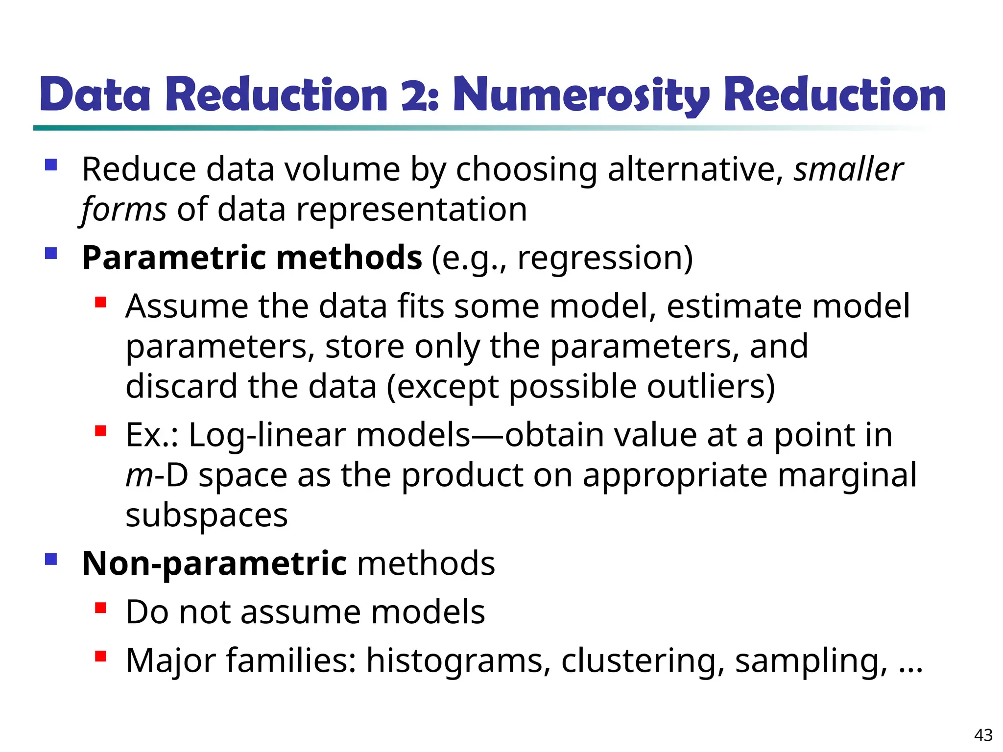 43
Data Reduction 2: Numerosity Reduction
 Reduce data volume by choosing alternative, smaller
forms of data representation
 Parametric methods (e.g., regression)
 Assume the data fits some model, estimate model
parameters, store only the parameters, and
discard the data (except possible outliers)
 Ex.: Log-linear models—obtain value at a point in
m-D space as the product on appropriate marginal
subspaces
 Non-parametric methods
 Do not assume models
 Major families: histograms, clustering, sampling, …
 