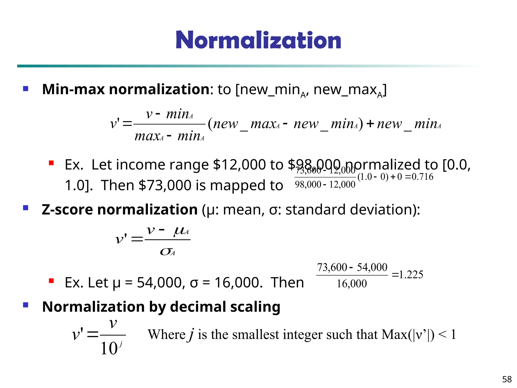 58
Normalization
 Min-max normalization: to [new_minA, new_maxA]
 Ex. Let income range $12,000 to $98,000 normalized to [0.0,
1.0]. Then $73,000 is mapped to
 Z-score normalization (μ: mean, σ: standard deviation):
 Ex. Let μ = 54,000, σ = 16,000. Then
 Normalization by decimal scaling
716
.
0
0
)
0
0
.
1
(
000
,
12
000
,
98
000
,
12
600
,
73





A
A
A
A
A
A
min
new
min
new
max
new
min
max
min
v
v _
)
_
_
(
' 




A
A
v
v




'
j
v
v
10
' Where j is the smallest integer such that Max(|ν’|) < 1
225
.
1
000
,
16
000
,
54
600
,
73


 