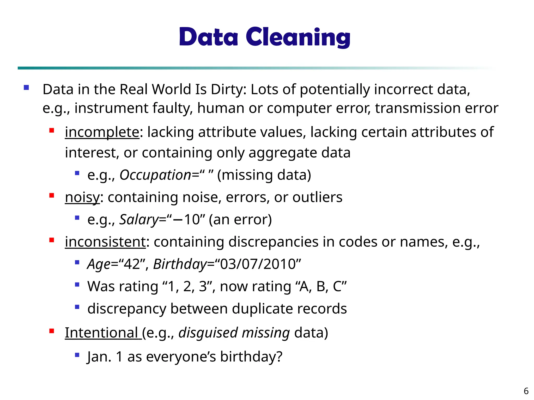 6
Data Cleaning
 Data in the Real World Is Dirty: Lots of potentially incorrect data,
e.g., instrument faulty, human or computer error, transmission error
 incomplete: lacking attribute values, lacking certain attributes of
interest, or containing only aggregate data

e.g., Occupation=“ ” (missing data)

noisy: containing noise, errors, or outliers

e.g., Salary=“−10” (an error)
 inconsistent: containing discrepancies in codes or names, e.g.,

Age=“42”, Birthday=“03/07/2010”

Was rating “1, 2, 3”, now rating “A, B, C”

discrepancy between duplicate records

Intentional (e.g., disguised missing data)

Jan. 1 as everyone’s birthday?
 