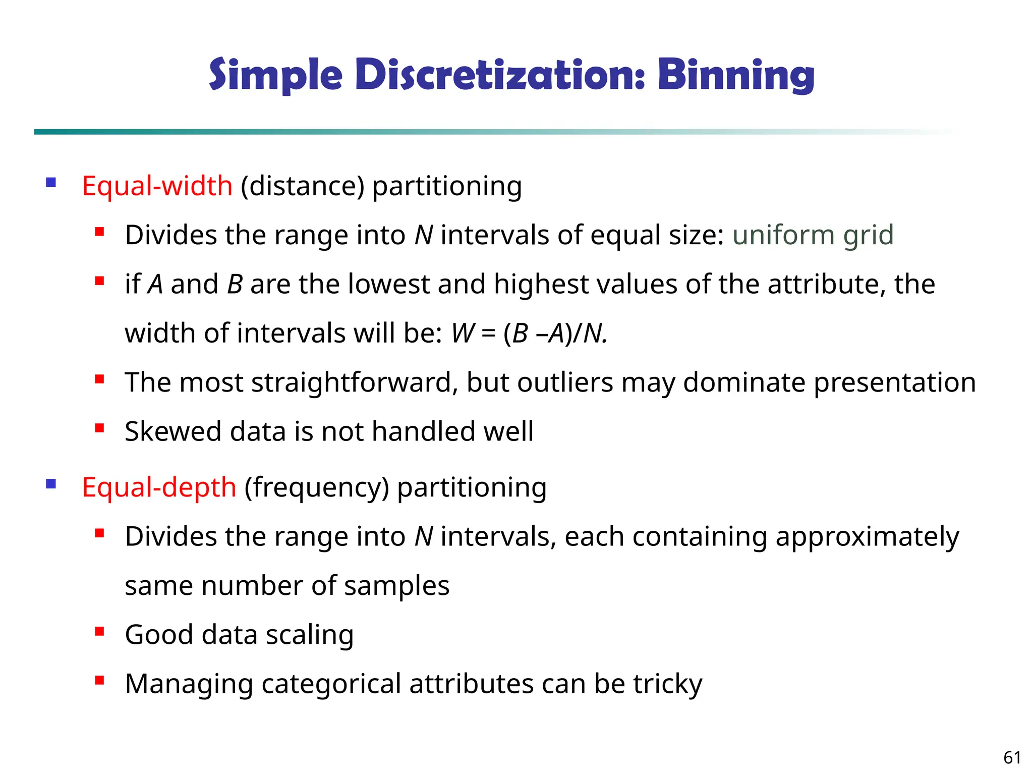 61
Simple Discretization: Binning
 Equal-width (distance) partitioning
 Divides the range into N intervals of equal size: uniform grid
 if A and B are the lowest and highest values of the attribute, the
width of intervals will be: W = (B –A)/N.
 The most straightforward, but outliers may dominate presentation

Skewed data is not handled well
 Equal-depth (frequency) partitioning
 Divides the range into N intervals, each containing approximately
same number of samples
 Good data scaling

Managing categorical attributes can be tricky
 