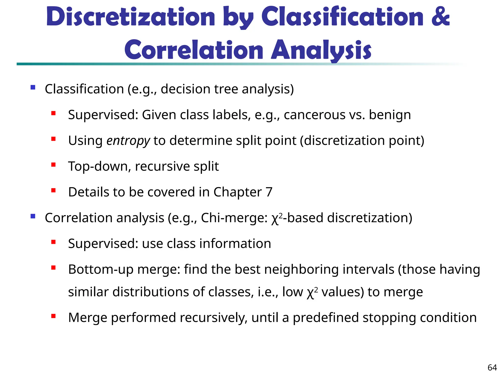 64
Discretization by Classification &
Correlation Analysis
 Classification (e.g., decision tree analysis)
 Supervised: Given class labels, e.g., cancerous vs. benign
 Using entropy to determine split point (discretization point)

Top-down, recursive split
 Details to be covered in Chapter 7
 Correlation analysis (e.g., Chi-merge: χ2
-based discretization)
 Supervised: use class information

Bottom-up merge: find the best neighboring intervals (those having
similar distributions of classes, i.e., low χ2
values) to merge
 Merge performed recursively, until a predefined stopping condition
 