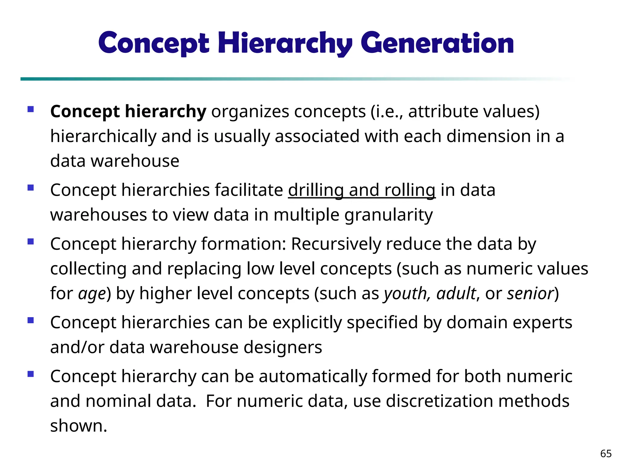 65
Concept Hierarchy Generation
 Concept hierarchy organizes concepts (i.e., attribute values)
hierarchically and is usually associated with each dimension in a
data warehouse
 Concept hierarchies facilitate drilling and rolling in data
warehouses to view data in multiple granularity
 Concept hierarchy formation: Recursively reduce the data by
collecting and replacing low level concepts (such as numeric values
for age) by higher level concepts (such as youth, adult, or senior)
 Concept hierarchies can be explicitly specified by domain experts
and/or data warehouse designers
 Concept hierarchy can be automatically formed for both numeric
and nominal data. For numeric data, use discretization methods
shown.
 