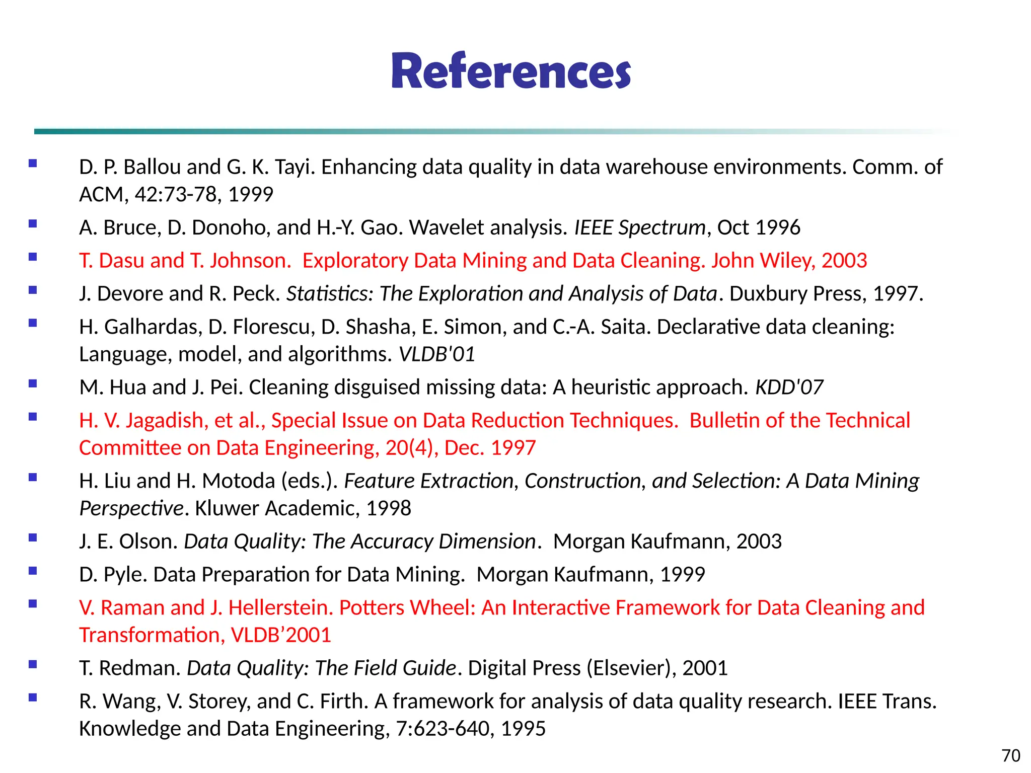 70
References
 D. P. Ballou and G. K. Tayi. Enhancing data quality in data warehouse environments. Comm. of
ACM, 42:73-78, 1999
 A. Bruce, D. Donoho, and H.-Y. Gao. Wavelet analysis. IEEE Spectrum, Oct 1996
 T. Dasu and T. Johnson. Exploratory Data Mining and Data Cleaning. John Wiley, 2003
 J. Devore and R. Peck. Statistics: The Exploration and Analysis of Data. Duxbury Press, 1997.
 H. Galhardas, D. Florescu, D. Shasha, E. Simon, and C.-A. Saita. Declarative data cleaning:
Language, model, and algorithms. VLDB'01
 M. Hua and J. Pei. Cleaning disguised missing data: A heuristic approach. KDD'07
 H. V. Jagadish, et al., Special Issue on Data Reduction Techniques. Bulletin of the Technical
Committee on Data Engineering, 20(4), Dec. 1997
 H. Liu and H. Motoda (eds.). Feature Extraction, Construction, and Selection: A Data Mining
Perspective. Kluwer Academic, 1998
 J. E. Olson. Data Quality: The Accuracy Dimension. Morgan Kaufmann, 2003
 D. Pyle. Data Preparation for Data Mining. Morgan Kaufmann, 1999
 V. Raman and J. Hellerstein. Potters Wheel: An Interactive Framework for Data Cleaning and
Transformation, VLDB’2001
 T. Redman. Data Quality: The Field Guide. Digital Press (Elsevier), 2001
 R. Wang, V. Storey, and C. Firth. A framework for analysis of data quality research. IEEE Trans.
Knowledge and Data Engineering, 7:623-640, 1995
 