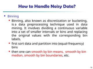 10
How to Handle Noisy Data?
 Binning
 Binning, also known as discretization or bucketing,
is a data preprocessing technique used in data
mining. It involves dividing a continuous variable
into a set of smaller intervals or bins and replacing
the original values with the corresponding bin
labels.
 first sort data and partition into (equal-frequency)
bins
 then one can smooth by bin means, smooth by bin
median, smooth by bin boundaries, etc.
 