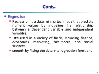 Cont..
 Regression
 Regression is a data mining technique that predicts
numeric values by modeling the relationship
between a dependent variable and independent
variables.
 It's used in a variety of fields, including finance,
economics, marketing, healthcare, and social
sciences.
 smooth by fitting the data into regression functions
11
 