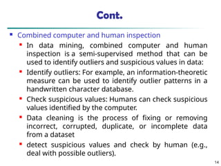 Cont.
 Combined computer and human inspection
 In data mining, combined computer and human
inspection is a semi-supervised method that can be
used to identify outliers and suspicious values in data:
 Identify outliers: For example, an information-theoretic
measure can be used to identify outlier patterns in a
handwritten character database.
 Check suspicious values: Humans can check suspicious
values identified by the computer.
 Data cleaning is the process of fixing or removing
incorrect, corrupted, duplicate, or incomplete data
from a dataset
 detect suspicious values and check by human (e.g.,
deal with possible outliers).
14
 