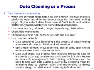 15
Data Cleaning as a Process
 Data discrepancy detection
 when two corresponding data sets don't match (like two analytics
platforms reporting different bounce rates for the same landing
page). If you collect data from several SaaS tools and online
platforms, you'll inevitably see some data discrepancies.
 Use metadata (e.g., domain, range, dependency, distribution)
 Check field overloading
 Check uniqueness rule, consecutive rule and null rule
 Use commercial tools

Data scrubbing:Data Scrubbing is the process of guaranteeing
accurate and correct collection of information.

use simple domain knowledge (e.g., postal code, spell-check)
to detect errors and make corrections

Data auditing:It is a process that involves reviewing data to
ensure its accuracy, consistency, and security. It is also known
as data risk management. Data mining techniques can be
used to help with data auditing, such as by detecting fraud by
analyzing data to discover rules and relationship to detect
violators (e.g., correlation and clustering to find outliers)
 