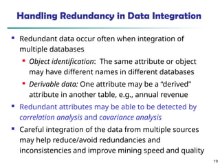 19
19
Handling Redundancy in Data Integration
 Redundant data occur often when integration of
multiple databases
 Object identification: The same attribute or object
may have different names in different databases
 Derivable data: One attribute may be a “derived”
attribute in another table, e.g., annual revenue
 Redundant attributes may be able to be detected by
correlation analysis and covariance analysis
 Careful integration of the data from multiple sources
may help reduce/avoid redundancies and
inconsistencies and improve mining speed and quality
 