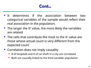 Cont..
 It determines if the association between two
categorical variables of the sample would reflect their
real association in the population.
 The larger the Χ2
value, the more likely the variables
are related
 The cells that contribute the most to the Χ2
value are
those whose actual count is very different from the
expected count
 Correlation does not imply causality
 # of hospitals and # of car-theft in a city are correlated
 Both are causally linked to the third variable: population
22
 