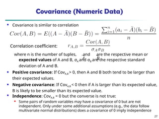 27
Covariance (Numeric Data)
 Covariance is similar to correlation
where n is the number of tuples, and are the respective mean or
expected values of A and B, σA and σB are the respective standard
deviation of A and B.
 Positive covariance: If CovA,B > 0, then A and B both tend to be larger than
their expected values.
 Negative covariance: If CovA,B < 0 then if A is larger than its expected value,
B is likely to be smaller than its expected value.

Independence: CovA,B = 0 but the converse is not true:

Some pairs of random variables may have a covariance of 0 but are not
independent. Only under some additional assumptions (e.g., the data follow
multivariate normal distributions) does a covariance of 0 imply independence
A B
Correlation coefficient:
 