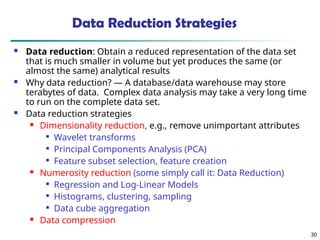 30
Data Reduction Strategies
 Data reduction: Obtain a reduced representation of the data set
that is much smaller in volume but yet produces the same (or
almost the same) analytical results
 Why data reduction? — A database/data warehouse may store
terabytes of data. Complex data analysis may take a very long time
to run on the complete data set.
 Data reduction strategies
 Dimensionality reduction, e.g., remove unimportant attributes

Wavelet transforms

Principal Components Analysis (PCA)

Feature subset selection, feature creation
 Numerosity reduction (some simply call it: Data Reduction)

Regression and Log-Linear Models

Histograms, clustering, sampling

Data cube aggregation
 Data compression
 