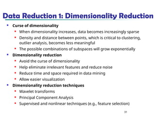 31
Data Reduction 1: Dimensionality Reduction
 Curse of dimensionality
 When dimensionality increases, data becomes increasingly sparse
 Density and distance between points, which is critical to clustering,
outlier analysis, becomes less meaningful
 The possible combinations of subspaces will grow exponentially
 Dimensionality reduction
 Avoid the curse of dimensionality
 Help eliminate irrelevant features and reduce noise
 Reduce time and space required in data mining
 Allow easier visualization
 Dimensionality reduction techniques
 Wavelet transforms
 Principal Component Analysis
 Supervised and nonlinear techniques (e.g., feature selection)
 