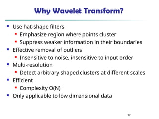 37
Why Wavelet Transform?
 Use hat-shape filters
 Emphasize region where points cluster
 Suppress weaker information in their boundaries
 Effective removal of outliers
 Insensitive to noise, insensitive to input order
 Multi-resolution
 Detect arbitrary shaped clusters at different scales
 Efficient
 Complexity O(N)
 Only applicable to low dimensional data
 