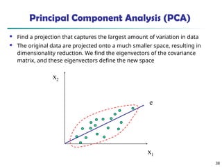 38
x2
x1
e
Principal Component Analysis (PCA)
 Find a projection that captures the largest amount of variation in data
 The original data are projected onto a much smaller space, resulting in
dimensionality reduction. We find the eigenvectors of the covariance
matrix, and these eigenvectors define the new space
 