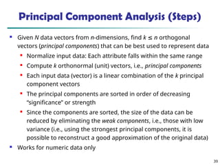39
 Given N data vectors from n-dimensions, find k ≤ n orthogonal
vectors (principal components) that can be best used to represent data

Normalize input data: Each attribute falls within the same range

Compute k orthonormal (unit) vectors, i.e., principal components

Each input data (vector) is a linear combination of the k principal
component vectors
 The principal components are sorted in order of decreasing
“significance” or strength

Since the components are sorted, the size of the data can be
reduced by eliminating the weak components, i.e., those with low
variance (i.e., using the strongest principal components, it is
possible to reconstruct a good approximation of the original data)
 Works for numeric data only
Principal Component Analysis (Steps)
 