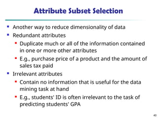 40
Attribute Subset Selection
 Another way to reduce dimensionality of data
 Redundant attributes
 Duplicate much or all of the information contained
in one or more other attributes
 E.g., purchase price of a product and the amount of
sales tax paid
 Irrelevant attributes
 Contain no information that is useful for the data
mining task at hand
 E.g., students' ID is often irrelevant to the task of
predicting students' GPA
 